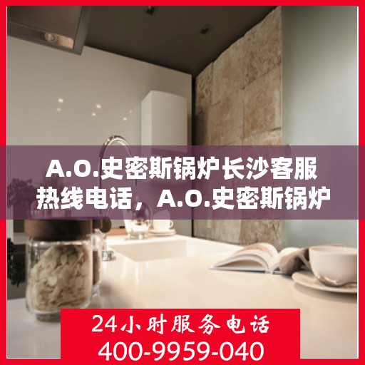 A.O.史密斯锅炉长沙客服热线电话，A.O.史密斯锅炉长沙客服热线全攻略，专业解答，贴心服务