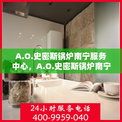 A.O.史密斯锅炉南宁服务中心，A.O.史密斯锅炉南宁服务中心，专业维修与优质服务