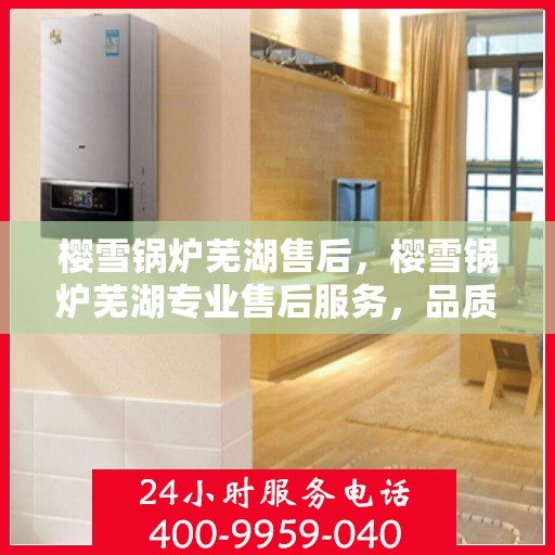 樱雪锅炉芜湖售后，樱雪锅炉芜湖专业售后服务，品质保障，无忧体验
