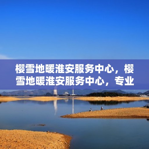 樱雪地暖淮安服务中心，樱雪地暖淮安服务中心，专业服务，温暖您的生活