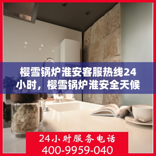 樱雪锅炉淮安客服热线24小时，樱雪锅炉淮安全天候客服热线，24小时温暖服务