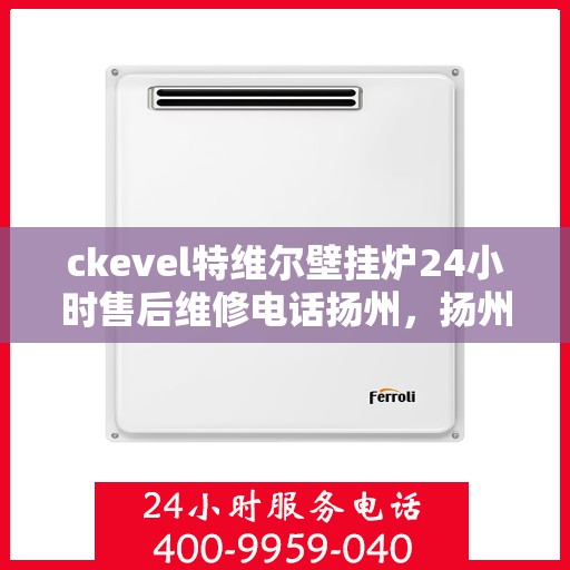 ckevel特维尔壁挂炉24小时售后维修电话扬州，扬州ckevel特维尔壁挂炉全天候售后维修服务热线及专业指南