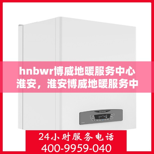 hnbwr博威地暖服务中心淮安，淮安博威地暖服务中心专业服务开启温暖冬季