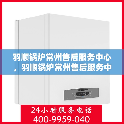 羽顺锅炉常州售后服务中心，羽顺锅炉常州售后服务中心，专业维修与优质服务并重