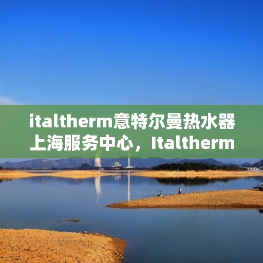 italtherm意特尔曼热水器上海服务中心，Italtherm意特尔曼热水器上海服务中心，专业维修与优质服务