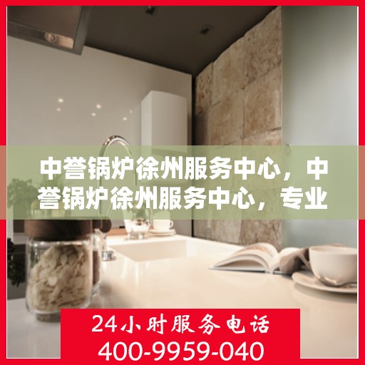 中誉锅炉徐州服务中心，中誉锅炉徐州服务中心，专业维修与优质服务并行