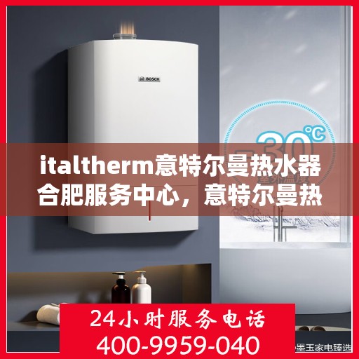 italtherm意特尔曼热水器合肥服务中心，意特尔曼热水器合肥服务中心，专业维修与优质服务