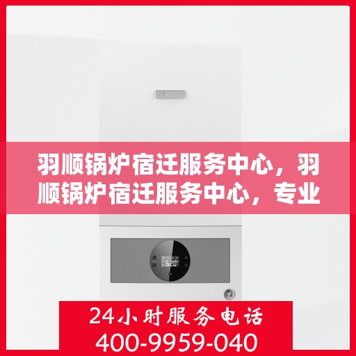 羽顺锅炉宿迁服务中心，羽顺锅炉宿迁服务中心，专业维修与优质服务并行