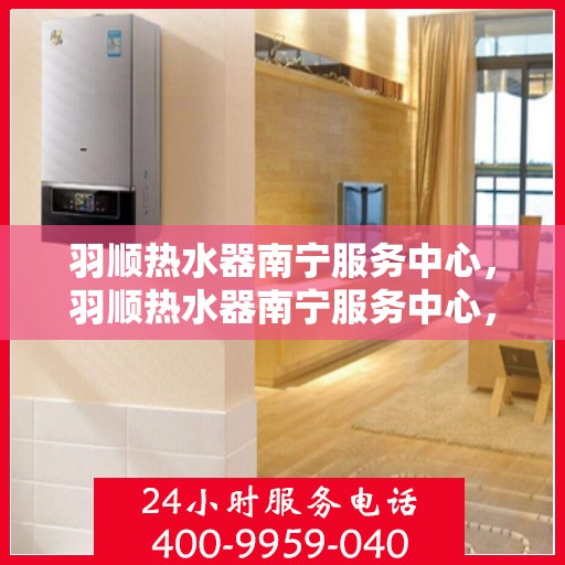 羽顺热水器南宁服务中心，羽顺热水器南宁服务中心，专业维修与优质服务并重