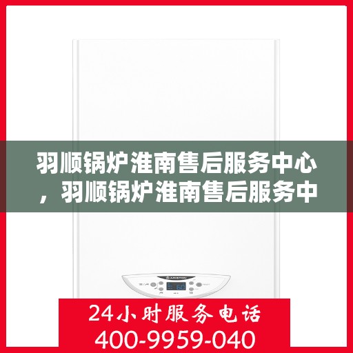 羽顺锅炉淮南售后服务中心，羽顺锅炉淮南售后服务中心，专业维修与优质服务并重