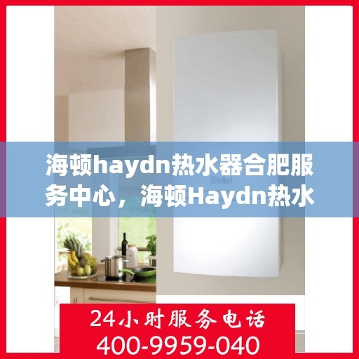海顿haydn热水器合肥服务中心，海顿Haydn热水器合肥服务中心，专业维修与优质服务一站解决