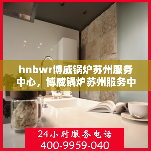 hnbwr博威锅炉苏州服务中心，博威锅炉苏州服务中心，专业维修与优质服务并行