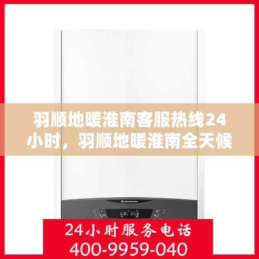 羽顺地暖淮南客服热线24小时，羽顺地暖淮南全天候客服热线，温暖连接，服务不打烊