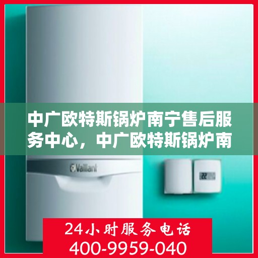 中广欧特斯锅炉南宁售后服务中心，中广欧特斯锅炉南宁售后服务中心，专业维修与优质服务并行