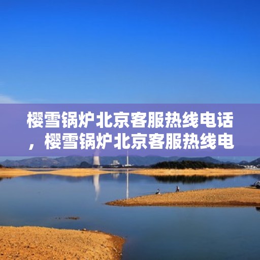 樱雪锅炉北京客服热线电话，樱雪锅炉北京客服热线电话——专业服务的起点