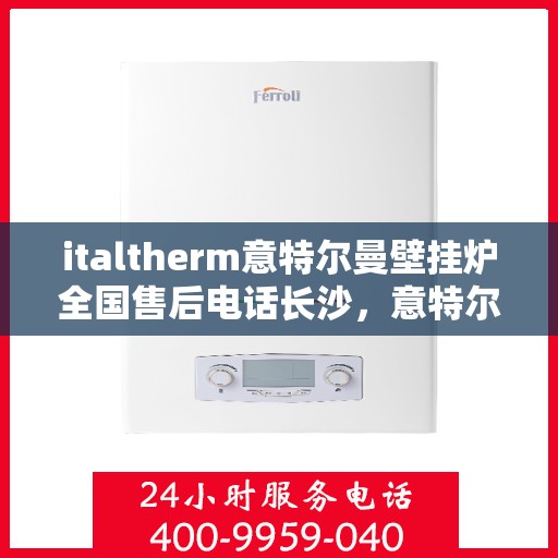 italtherm意特尔曼壁挂炉全国售后电话长沙，意特尔曼壁挂炉全国售后热线公布，长沙地区服务一览