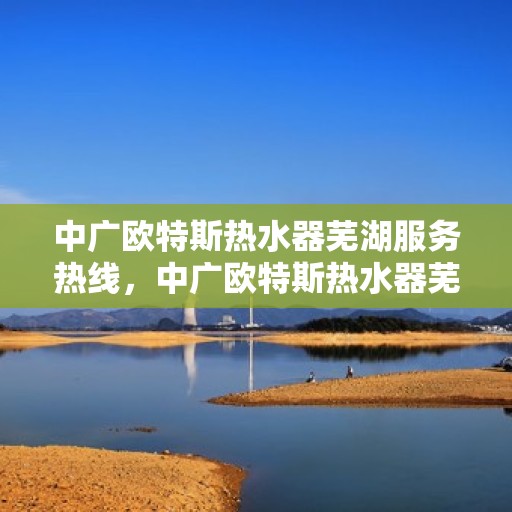 中广欧特斯热水器芜湖服务热线，中广欧特斯热水器芜湖服务热线——专业售后，温暖您的生活