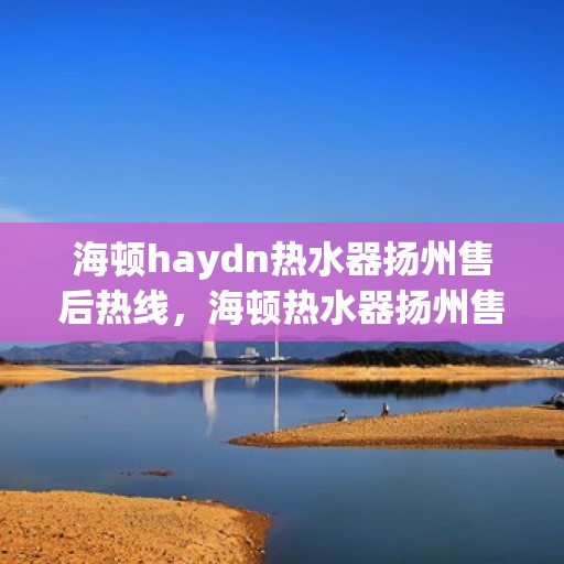 海顿haydn热水器扬州售后热线，海顿热水器扬州售后热线，专业维修与贴心服务