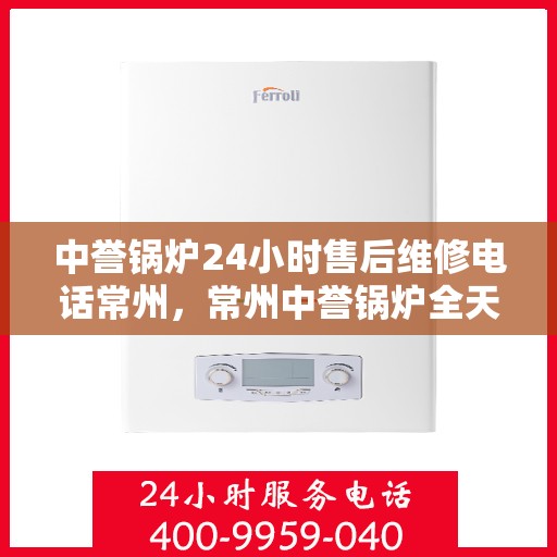 中誉锅炉24小时售后维修电话常州，常州中誉锅炉全天候售后维修热线