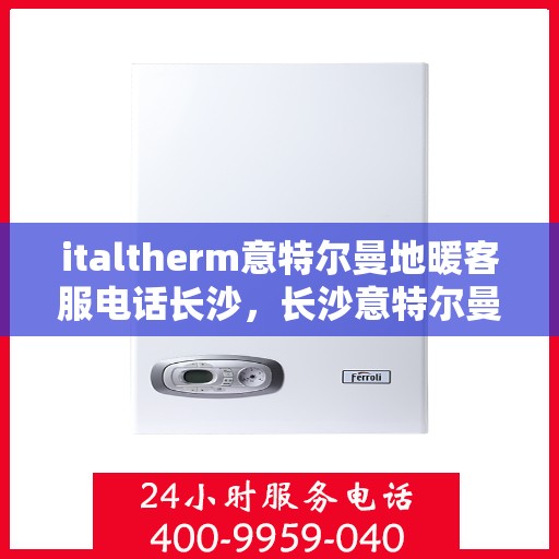 italtherm意特尔曼地暖客服电话长沙，长沙意特尔曼地暖客服热线及咨询电话全攻略