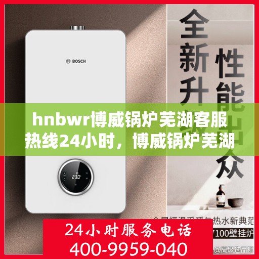 hnbwr博威锅炉芜湖客服热线24小时，博威锅炉芜湖客服热线全天候服务，随时为您解答疑问