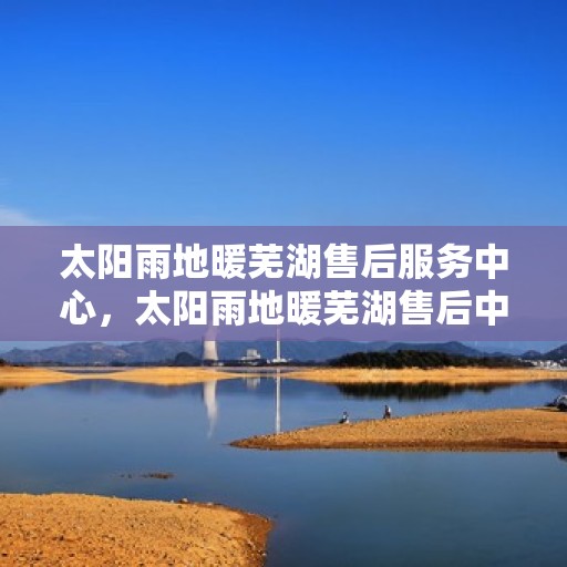 太阳雨地暖芜湖售后服务中心，太阳雨地暖芜湖售后中心，专业服务的温暖枢纽